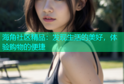海角社区精品：发现生活的美好，体验购物的便捷