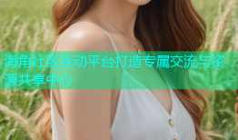 海角社区互动平台打造专属交流与资源共享中心
