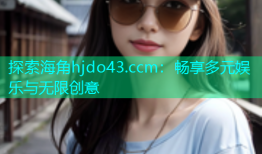 探索海角hjdo43.ccm：畅享多元娱乐与无限创意