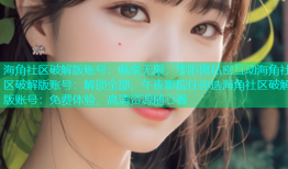 海角社区破解版账号：畅享无限，零距离私密互动海角社区破解版账号：解锁全部，午夜影院任你选海角社区破解版账号：免费体验，高清资源随心看