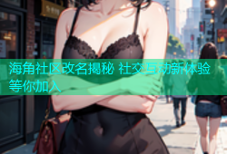海角社区改名揭秘 社交互动新体验等你加入
