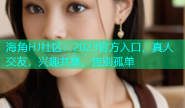 海角HJ社区：2023官方入口，真人交友，兴趣共享，告别孤单