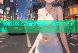 海角社区全新登录体验，畅享社交乐趣