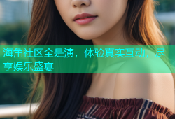 海角社区全是演，体验真实互动，尽享娱乐盛宴