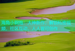 海角小钢炮：大神新作，解锁私密视频，社区互动，人人皆可创作