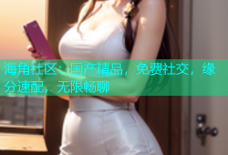 海角社区：国产精品，免费社交，缘分速配，无限畅聊