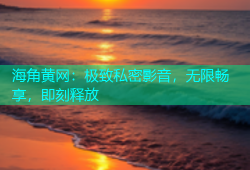 海角黄网：极致私密影音，无限畅享，即刻释放