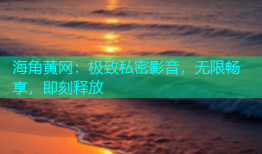 海角黄网：极致私密影音，无限畅享，即刻释放