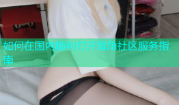 如何在国内顺利打开海角社区服务指南