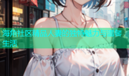 海角社区精品人妻的独特魅力与温馨生活