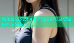 海角社区交友app多玩法实时互动轻松结识好友