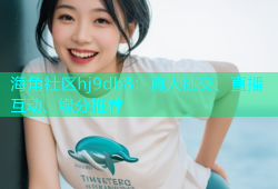 海角社区hj9db8：真人社交、直播互动、缘分推荐