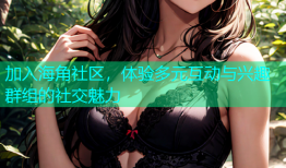 加入海角社区，体验多元互动与兴趣群组的社交魅力