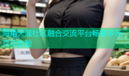 海角天涯社区融合交流平台畅享多元互动体验