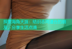 探索海角天涯：结识志同道合的朋友，分享生活点滴