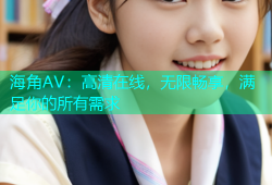 海角AV：高清在线，无限畅享，满足你的所有需求