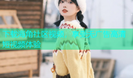 下载海角社区视频，享受无广告高清短视频体验