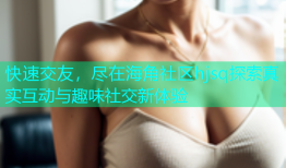 快速交友，尽在海角社区hjsq探索真实互动与趣味社交新体验