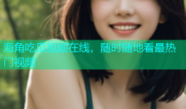海角吃瓜视频在线，随时随地看最热门视频