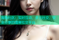 海角社区：实时互动、多元社交、安全分享的温馨社交平台