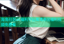 海角社区av福利平台高清原创福利视频免费看
