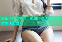 海角社区小钢炮：聚集热点话题，分享生活趣事