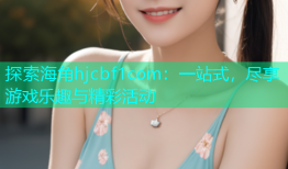 探索海角hjcbf1com：一站式，尽享游戏乐趣与精彩活动