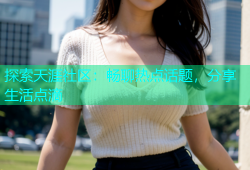 探索天涯社区：畅聊热点话题，分享生活点滴