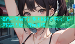 海角社区崩了？多功能社交平台，快速拓展人脉，等你来嗨
