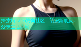 探索hjca16海角社区：结识新朋友，分享生活点滴