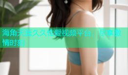海角天涯久久性爱视频平台，尽享激情时刻