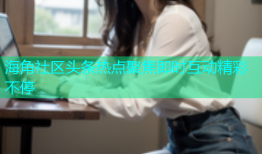 海角社区头条热点聚焦即时互动精彩不停