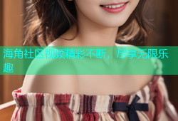 海角社区视频精彩不断，尽享无限乐趣