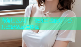 海角社区入口：便捷生活服务平台，打造舒适居住体验