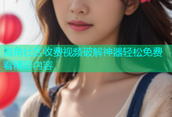 海角社区收费视频破解神器轻松免费看精彩内容