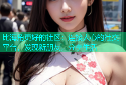 比海角更好的社区：连接人心的社交平台，发现新朋友，分享生活