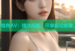 海角AV：精选视频，尽享视觉盛宴