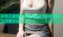 探索天涯海角：真实社交与视频互动的完美平台