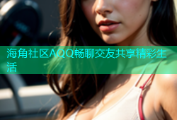海角社区AQQ畅聊交友共享精彩生活