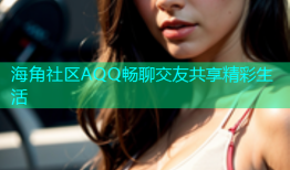 海角社区AQQ畅聊交友共享精彩生活