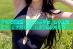 海角天涯社区：社交交友平台，分享生活动态，扩大朋友圈，打造你的脱单神器
