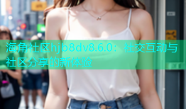 海角社区hjb8dv8.6.0：社交互动与社区分享的新体验