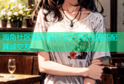 海角社区实时互动社交平台快速匹配真诚交友