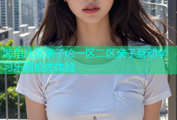 海角社区亲子伦一区二区亲子互动学习乐园抢先体验