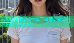 海角社区亲子伦一区二区亲子互动学习乐园抢先体验