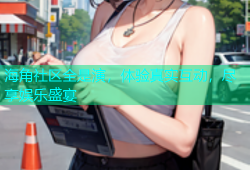 海角社区全是演，体验真实互动，尽享娱乐盛宴