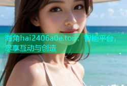 海角hai2406a0e.ton：智能平台，尽享互动与创造