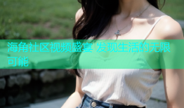 海角社区视频盛宴 发现生活的无限可能