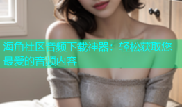 海角社区音频下载神器：轻松获取您最爱的音频内容