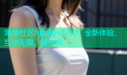 海角社区hjb8dv8.6.0：全新体验，互动无限，等你来